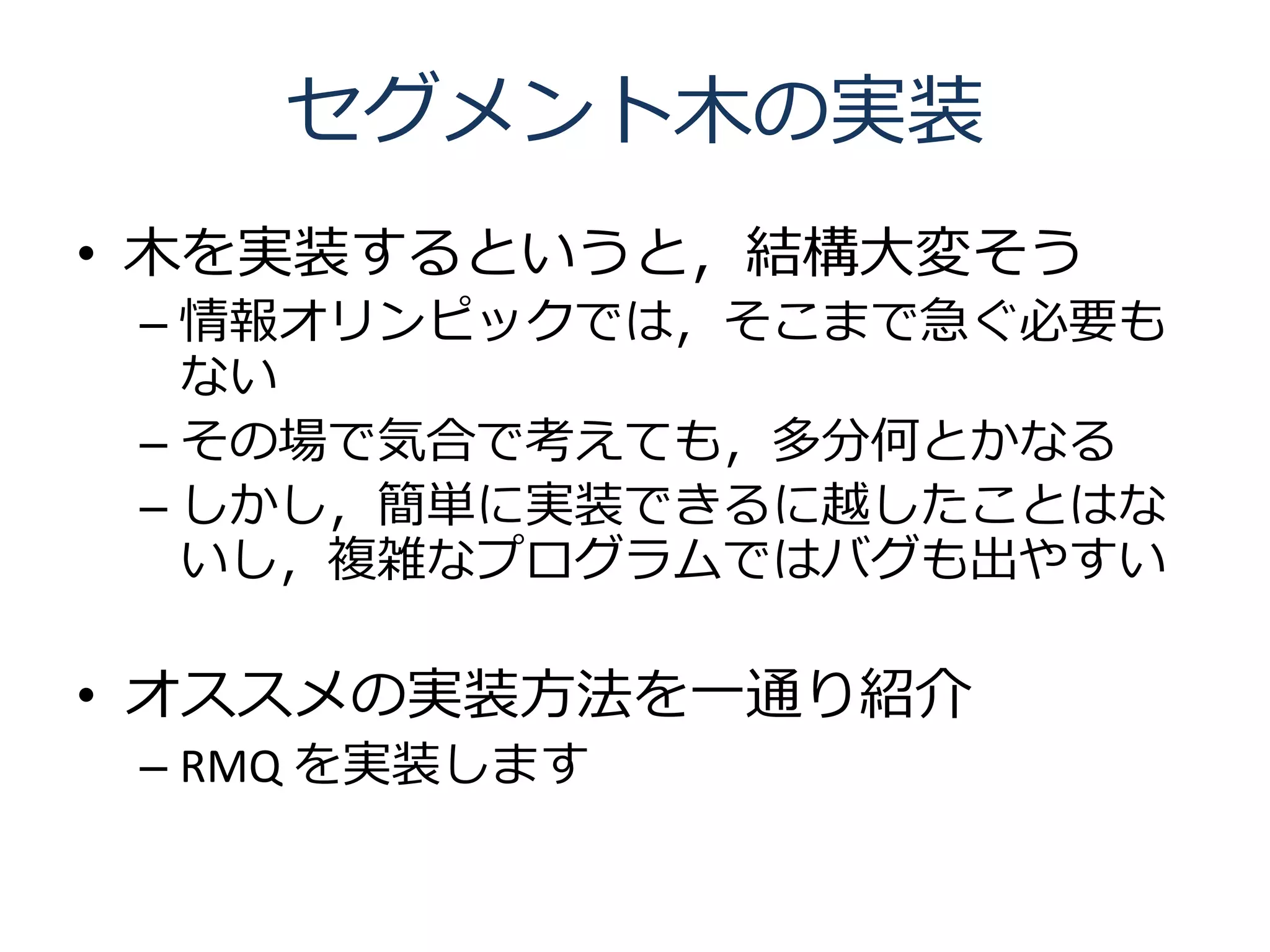 セグメント木の実装
• 木を実装するというと，結構大変そう
 – 情報オリンピックでは，そこまで急ぐ必要も
   ない
 – その場で気合で考えても，多分何とかなる
 – しかし，簡単に実装できるに越したことはな
   いし，複雑なプログラムではバグも出やすい

• オススメの実装方法を一通り紹介
 – RMQ を実装します
 
