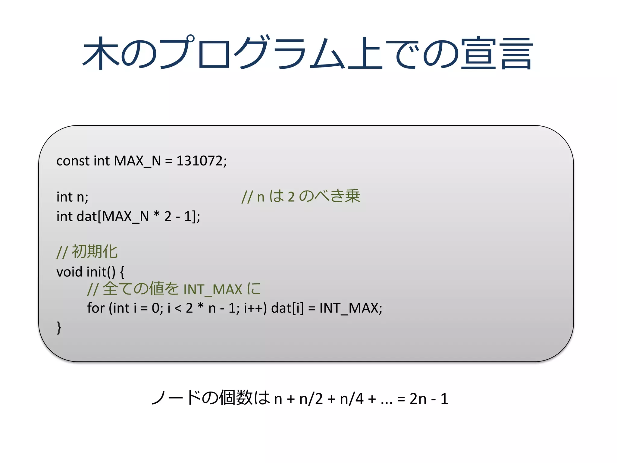 木のプログラム上での宣言

const int MAX_N = 131072;

int n;                          // n は 2 のべき乗
int dat[MAX_N * 2 - 1];

// 初期化
void init() {
     // 全ての値を INT_MAX に
     for (int i = 0; i < 2 * n - 1; i++) dat[i] = INT_MAX;
}



                ノードの個数は n + n/2 + n/4 + ... = 2n - 1
 
