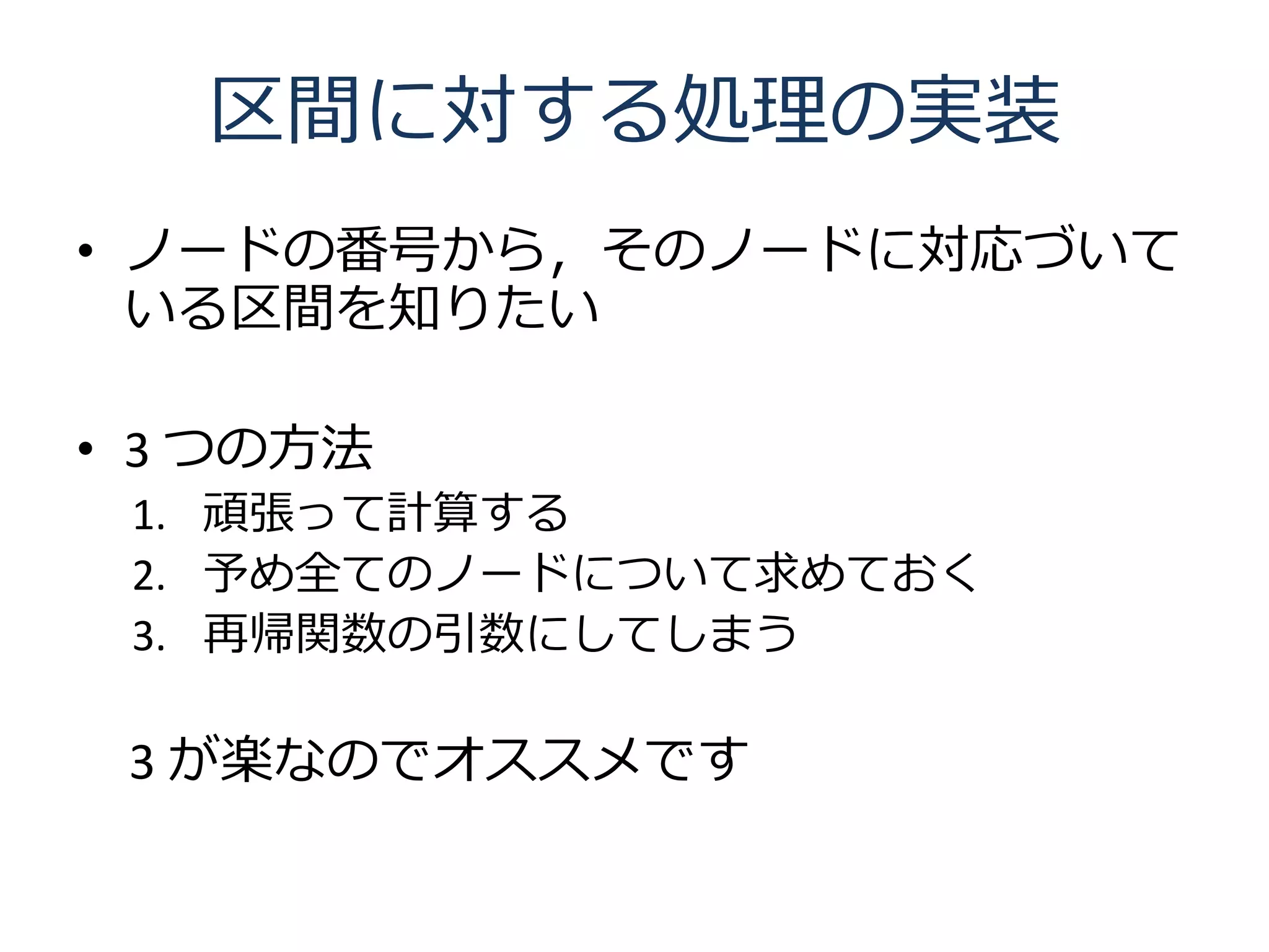 区間に対する処理の実装
• ノードの番号から，そのノードに対応づいて
  いる区間を知りたい

• 3 つの方法
 1. 頑張って計算する
 2. 予め全てのノードについて求めておく
 3. 再帰関数の引数にしてしまう

 3 が楽なのでオススメです
 