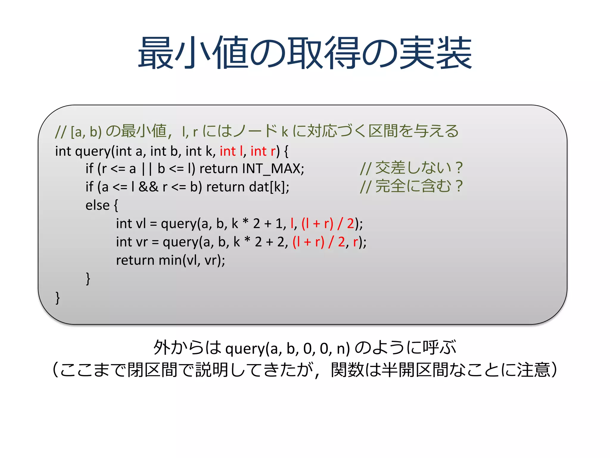 最小値の取得の実装
// [a, b) の最小値，l, r にはノード k に対応づく区間を与える
int query(int a, int b, int k, int l, int r) {
      if (r <= a || b <= l) return INT_MAX;                 // 交差しない？
      if (a <= l && r <= b) return dat[k];                  // 完全に含む？
      else {
             int vl = query(a, b, k * 2 + 1, l, (l + r) / 2);
             int vr = query(a, b, k * 2 + 2, (l + r) / 2, r);
             return min(vl, vr);
      }
}


       外からは query(a, b, 0, 0, n) のように呼ぶ
（ここまで閉区間で説明してきたが，関数は半開区間なことに注意）
 