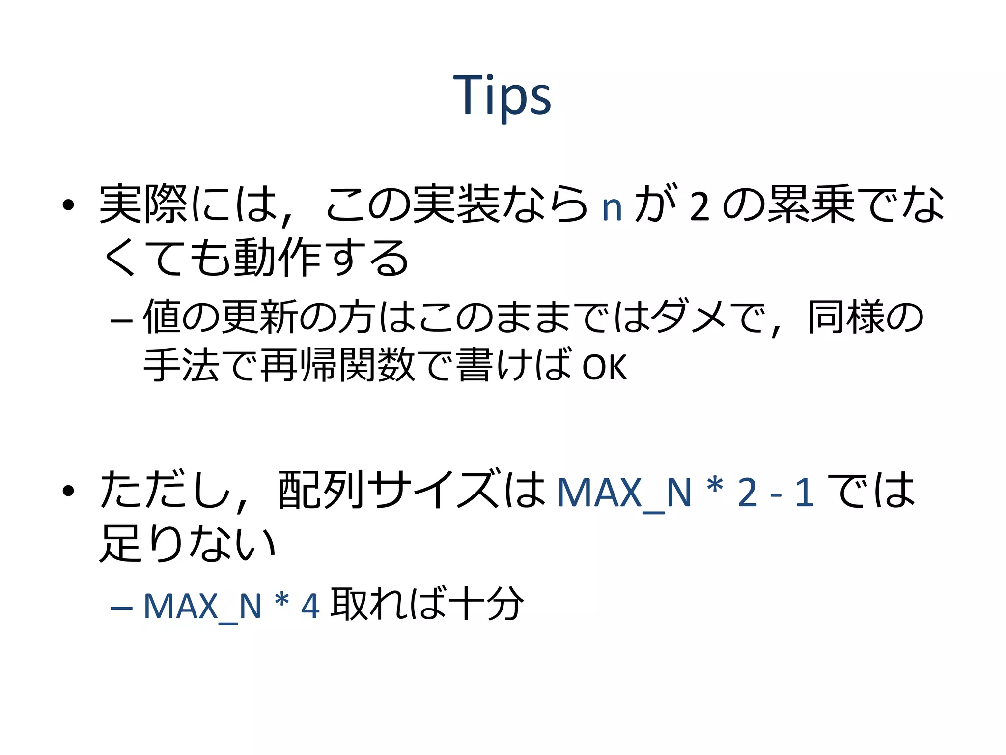 Tips
• 実際には，この実装なら n が 2 の累乗でな
  くても動作する
 – 値の更新の方はこのままではダメで，同様の
   手法で再帰関数で書けば OK


• ただし，配列サイズは MAX_N * 2 - 1 では
  足りない
 – MAX_N * 4 取れば十分
 
