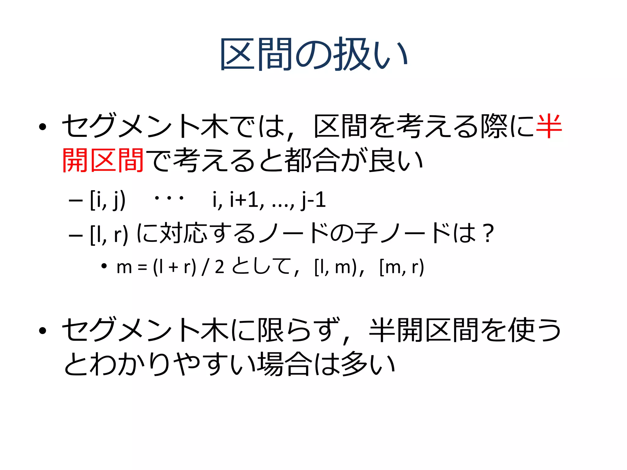 区間の扱い
• セグメント木では，区間を考える際に半
  開区間で考えると都合が良い
 – [i, j) ･･･ i, i+1, ..., j-1
 – [l, r) に対応するノードの子ノードは？
   • m = (l + r) / 2 として，[l, m)，[m, r)


• セグメント木に限らず，半開区間を使う
  とわかりやすい場合は多い
 
