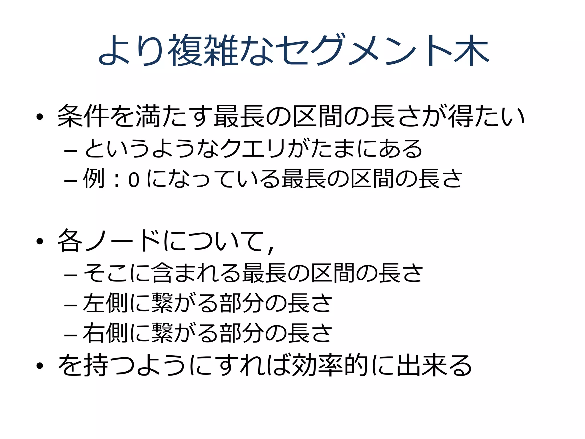 より複雑なセグメント木
• 条件を満たす最長の区間の長さが得たい
 – というようなクエリがたまにある
 – 例：0 になっている最長の区間の長さ

• 各ノードについて，
 – そこに含まれる最長の区間の長さ
 – 左側に繋がる部分の長さ
 – 右側に繋がる部分の長さ
• を持つようにすれば効率的に出来る
 