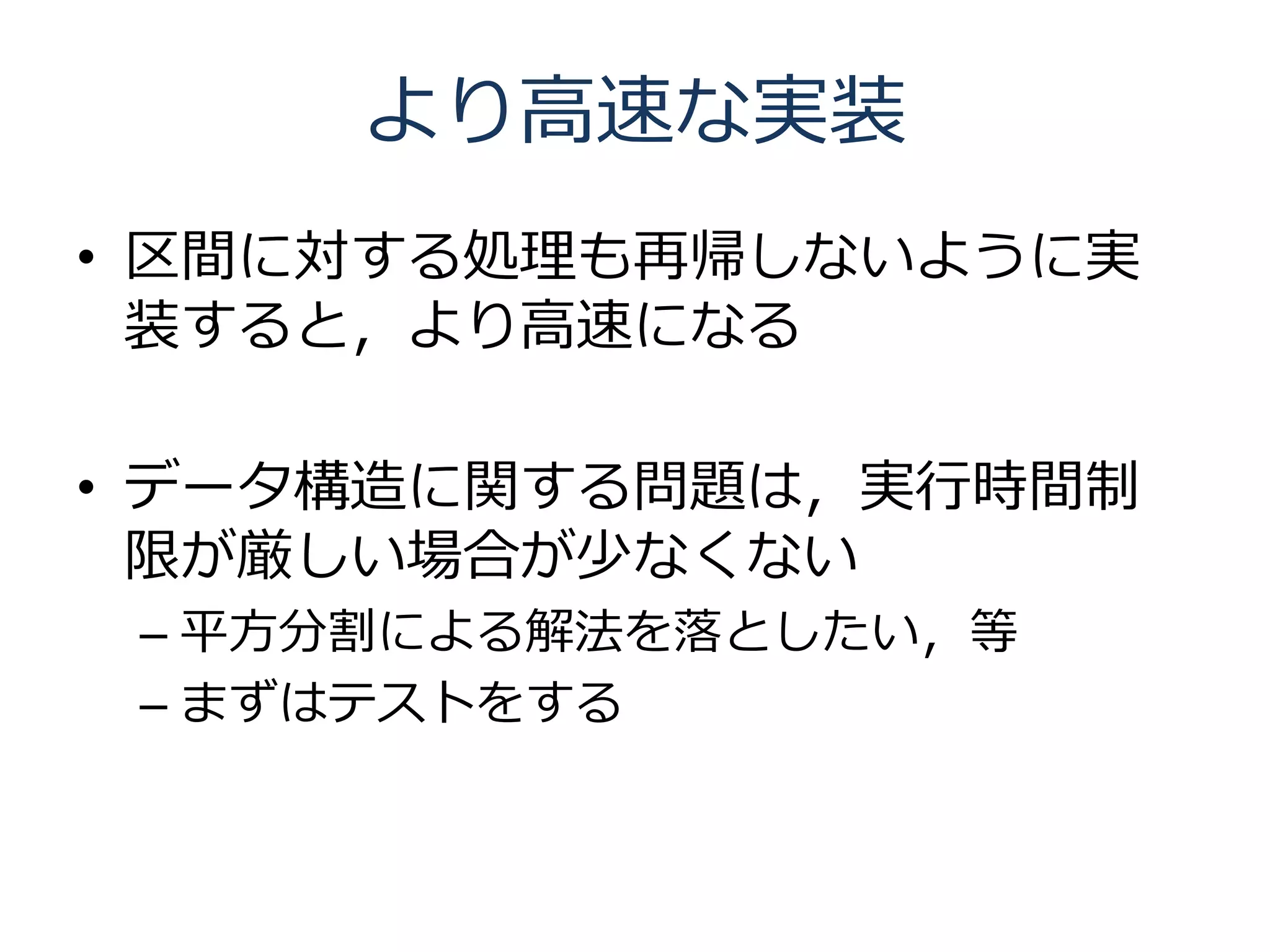 より高速な実装
• 区間に対する処理も再帰しないように実
  装すると，より高速になる

• データ構造に関する問題は，実行時間制
  限が厳しい場合が少なくない
 – 平方分割による解法を落としたい，等
 – まずはテストをする
 