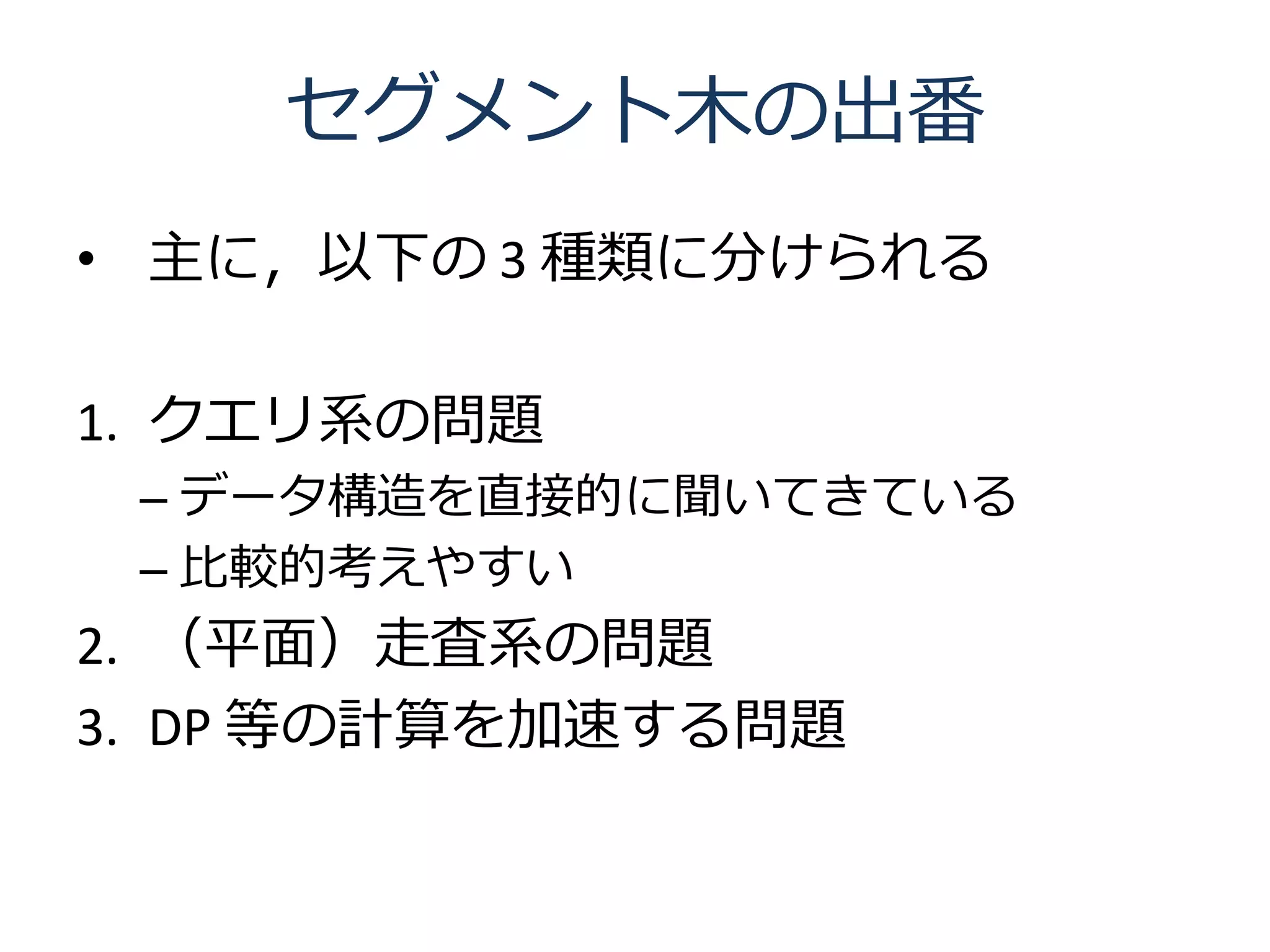 セグメント木の出番
• 主に，以下の 3 種類に分けられる

1. クエリ系の問題
 – データ構造を直接的に聞いてきている
 – 比較的考えやすい
2. （平面）走査系の問題
3. DP 等の計算を加速する問題
 