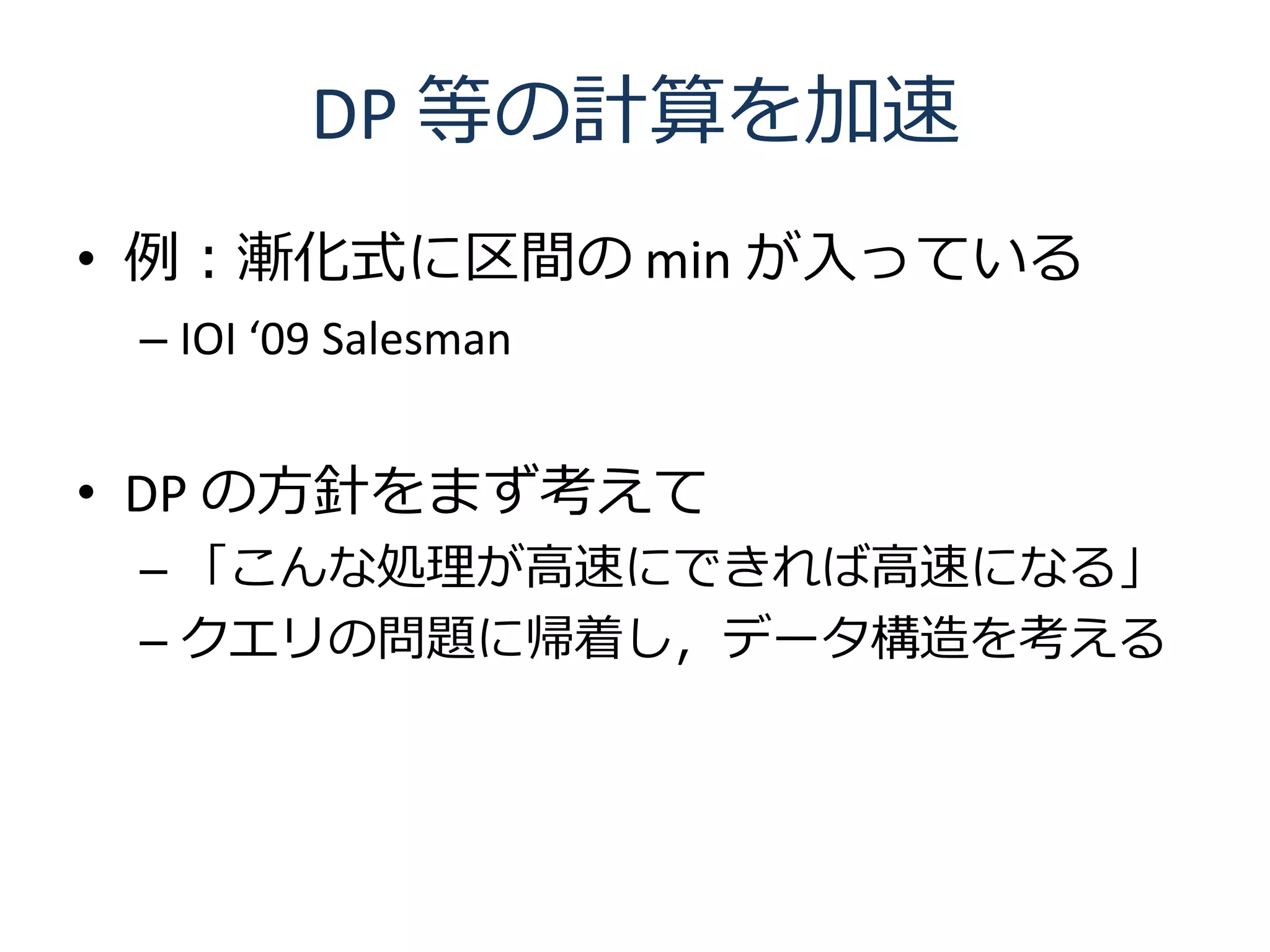 DP 等の計算を加速
• 例：漸化式に区間の min が入っている
 – IOI ‘09 Salesman


• DP の方針をまず考えて
 – 「こんな処理が高速にできれば高速になる」
 – クエリの問題に帰着し，データ構造を考える
 