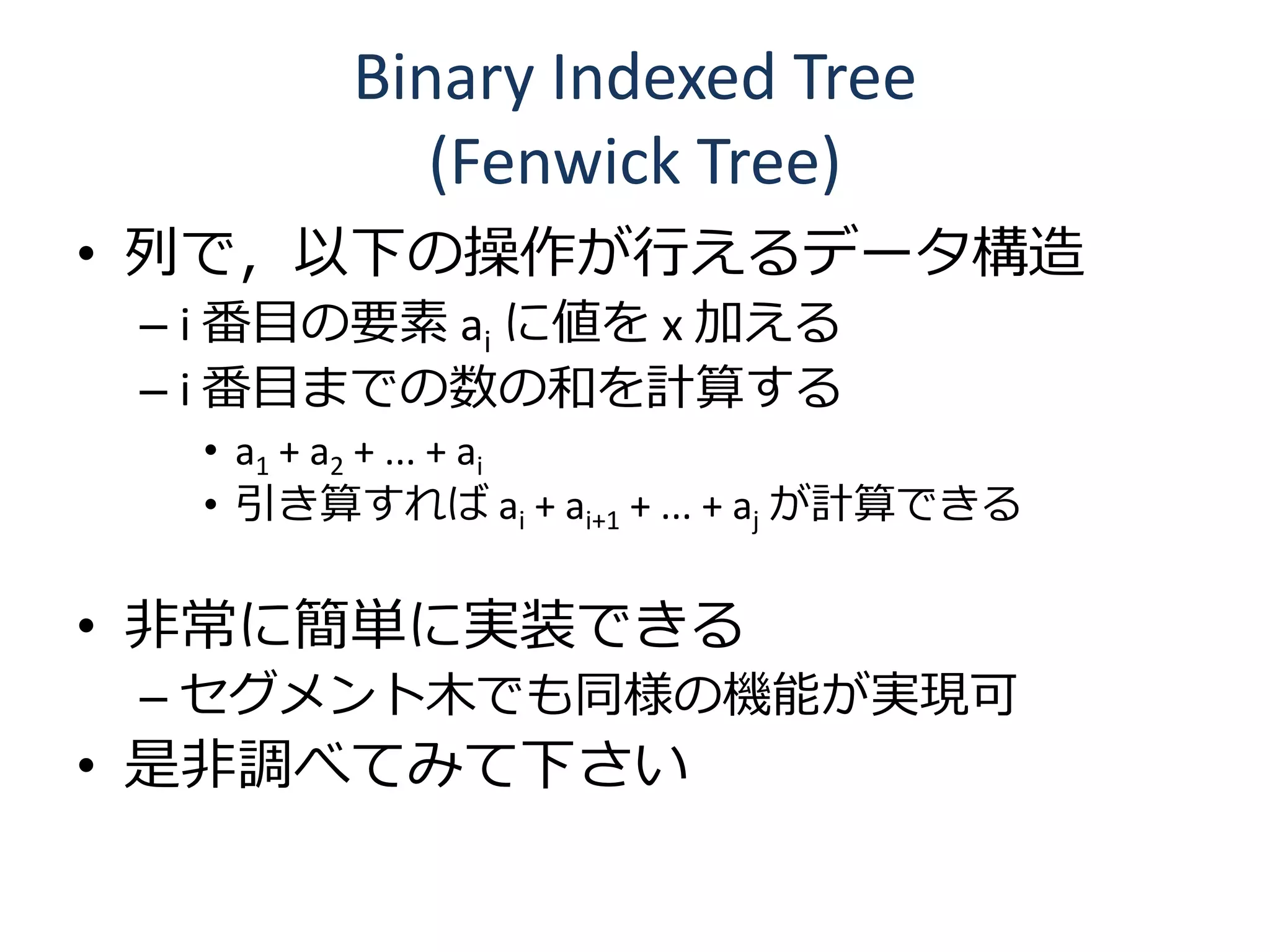 Binary Indexed Tree
           (Fenwick Tree)
• 列で，以下の操作が行えるデータ構造
 – i 番目の要素 ai に値を x 加える
 – i 番目までの数の和を計算する
  • a1 + a2 + ... + ai
  • 引き算すれば ai + ai+1 + ... + aj が計算できる

• 非常に簡単に実装できる
 – セグメント木でも同様の機能が実現可
• 是非調べてみて下さい
 