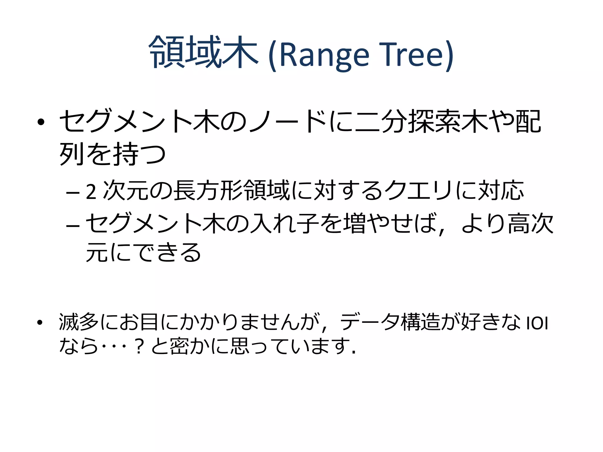 領域木 (Range Tree)
• セグメント木のノードに二分探索木や配
  列を持つ
 – 2 次元の長方形領域に対するクエリに対応
 – セグメント木の入れ子を増やせば，より高次
   元にできる

• 滅多にお目にかかりませんが，データ構造が好きな IOI
  なら･･･？と密かに思っています．
 