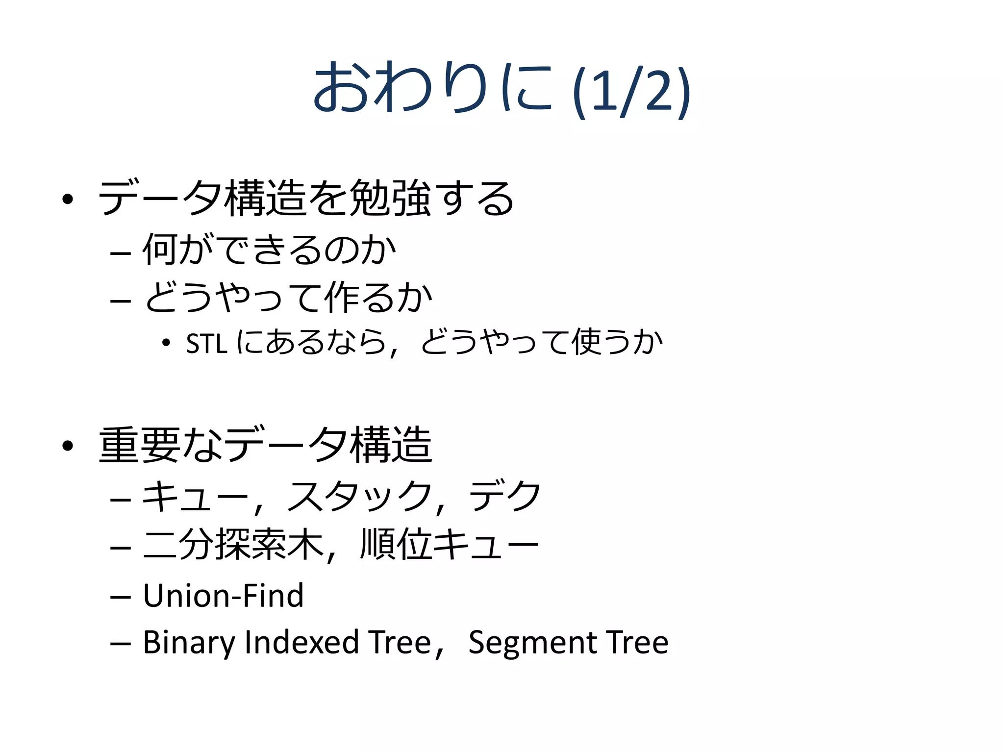 おわりに (1/2)
• データ構造を勉強する
 – 何ができるのか
 – どうやって作るか
      • STL にあるなら，どうやって使うか


• 重要なデータ構造
 –   キュー，スタック，デク
 –   二分探索木，順位キュー
 –   Union-Find
 –   Binary Indexed Tree，Segment Tree
 