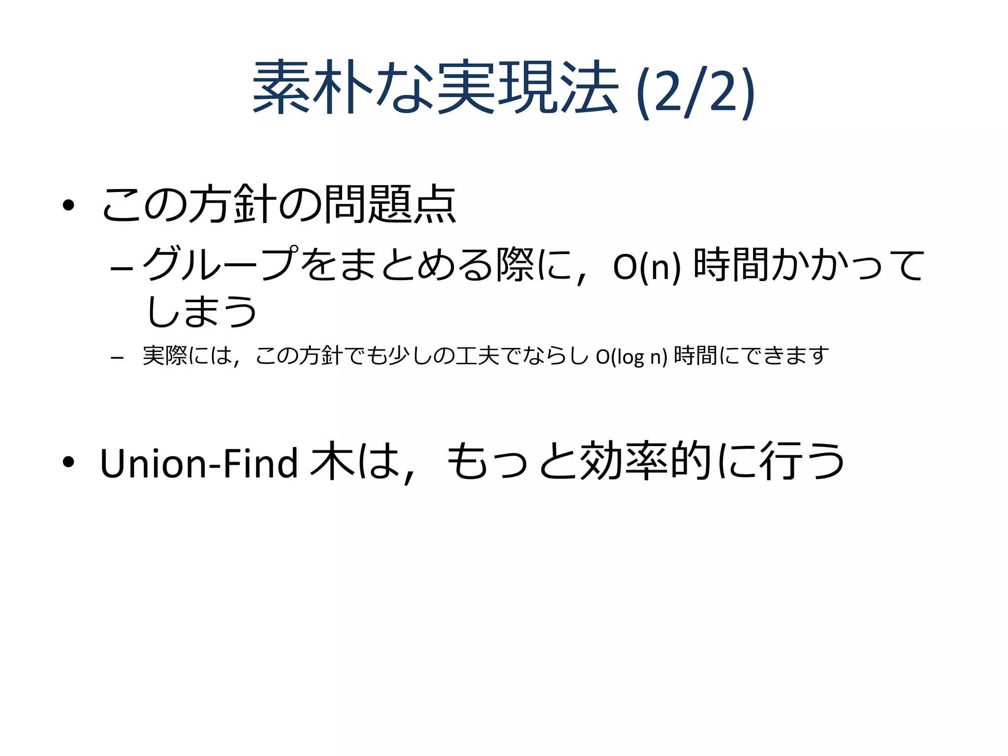 素朴な実現法 (2/2)
• この方針の問題点
 – グループをまとめる際に，O(n) 時間かかって
   しまう
 – 実際には，この方針でも少しの工夫でならし O(log n) 時間にできます




• Union-Find 木は，もっと効率的に行う
 
