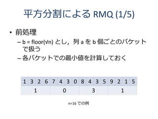 平方分割による RMQ (1/5)
• 前処理
 – b = floor(√n) とし，列 a を b 個ごとのバケット
   で扱う
 – 各バケットでの最小値を計算しておく


  1 3 2 6 7 4 3 0 8 4 3 5 9 2 1...