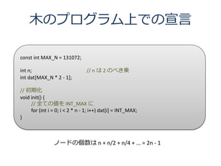 ľΥץϤǤ

const int MAX_N = 131072;

int n;                          // n  2 Τ٤\
int dat[MAX_N * 2 - 1];

// ڻ
void init() {
     // ȫƤ΂ INT_MAX 
     for (int i = 0; i < 2 * n - 1; i++) dat[i] = INT_MAX;
}



                Ω`ɤ΂ n + n/2 + n/4 + ... = 2n - 1
 