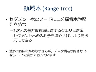 領域木 (Range Tree)
• セグメント木のノードに二分探索木や配
  列を持つ
 – 2 次元の長方形領域に対するクエリに対応
 – セグメント木の入れ子を増やせば，より高次
   元にできる

• 滅多にお目にかかりませんが，データ...