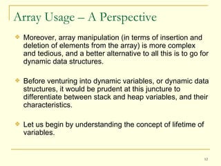 Array Usage – A Perspective Moreover, array manipulation (in terms of insertion and deletion of elements from the array) is more complex and tedious, and a better alternative to all this is to go for dynamic data structures. Before venturing into dynamic variables, or dynamic data structures, it would be prudent at this juncture to differentiate between stack and heap variables, and their characteristics. Let us begin by understanding the concept of lifetime of variables. 
