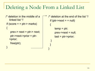 Deleting a Node From a Linked List /* deletion in the middle of a linked list */  if (score = = ptr-> marks) { prev-> next = ptr-> next; ptr->next->prior = ptr->prior; free(ptr); } /* deletion at the end of the list */ if (ptr->next = = null) { temp = ptr; prev->next = null; last = ptr->prior; } } } 