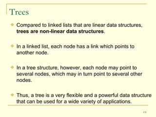 Trees Compared to linked lists that are linear data structures,  trees are non-linear data structures .  In a linked list, each node has a link which points to another node.  In a tree structure, however, each node may point to several nodes, which may in turn point to several other nodes.  Thus, a tree is a very flexible and a powerful data structure that can be used for a wide variety of applications.  