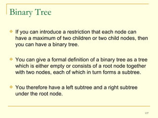 Binary Tree If you can introduce a restriction that each node can have a maximum of two children or two child nodes, then you can have a binary tree.  You can give a formal definition of a binary tree as a tree which is either empty or consists of a root node together with two nodes, each of which in turn forms a subtree.  You therefore have a left subtree and a right subtree under the root node.  