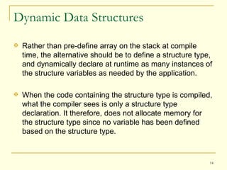 Dynamic Data Structures Rather than pre-define array on the stack at compile time, the alternative should be to define a structure type, and dynamically declare at runtime as many instances of the structure variables as needed by the application. When the code containing the structure type is compiled, what the compiler sees is only a structure type declaration. It therefore, does not allocate memory for the structure type since no variable has been defined based on the structure type. 