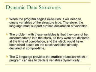 Dynamic Data Structures When the program begins execution, it will need to create variables of the structure type. Therefore, the language must support runtime declaration of variables. The problem with these variables is that they cannot be accommodated into the stack, as they were not declared at the time of compilation, and the stack would have been sized based on the stack variables already declared at compile-time. The C language provides the  malloc()  function which a program can use to declare variables dynamically.  