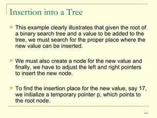 Insertion into a Tree This example clearly illustrates that given the root of a binary search tree and a value to be added to the tree, we must search for the proper place where the new value can be inserted.  We must also create a node for the new value and finally, we have to adjust the left and right pointers to insert the new node. To find the insertion place for the new value, say 17, we initialize a temporary pointer p, which points to the root node.  