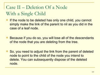 Case II – Deletion Of a Node  With a Single Child If the node to be deleted has only one child, you cannot simply make the link of the parent to nil as you did in the case of a leaf node.  Because if you do so, you will lose all of the descendants of the node that you are deleting from the tree.  So, you need to adjust the link from the parent of deleted node to point to the child of the node you intend to delete. You can subsequently dispose of the deleted node.  