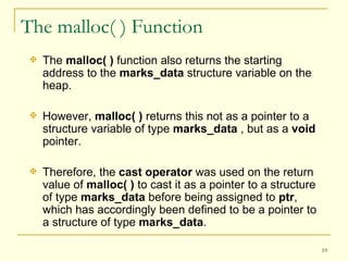 The malloc( ) Function The  malloc( )  function also returns the starting address to the  marks_data  structure variable on the heap.  However,  malloc( )  returns this not as a pointer to a structure variable of type  marks_data  , but as a  void  pointer.  Therefore, the  cast operator  was used on the return value of  malloc( )  to cast it as a pointer to a structure of type  marks_data  before being assigned to  ptr , which has accordingly been defined to be a pointer to a structure of type  marks_data .  