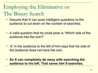 Employing the Eliminative or  The Binary Search  Assume that X can pose intelligent questions to the audience to cut down on the number of searches.  A valid question that he could pose is “Which side of the audience has the coin?”  ‘ A’ in the audience to the left of him says that his side of the audience does not have the coin.  So X can completely do away with searching the audience to his left. That saves him 9 searches. 