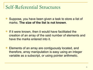 Self-Referential Structures Suppose, you have been given a task to store a list of marks.  The size of the list is not known .  If it were known, then it would have facilitated the creation of an array of the said number of elements and have the marks entered into it.  Elements of an array are contiguously located, and therefore, array manipulation is easy using an integer variable as a subscript, or using pointer arithmetic.  