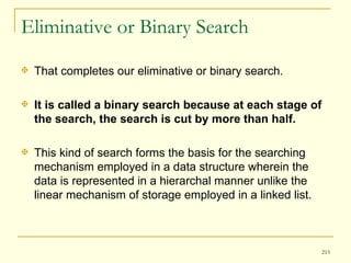 Eliminative or Binary Search That completes our eliminative or binary search.  It is called a binary search because at each stage of the search, the search is cut by more than half.  This kind of search forms the basis for the searching mechanism employed in a data structure wherein the data is represented in a hierarchal manner unlike the linear mechanism of storage employed in a linked list. 