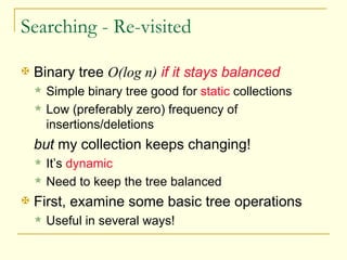 Searching - Re-visited Binary tree  O(log n)   if it stays balanced Simple binary tree good for  static  collections Low (preferably zero) frequency of insertions/deletions but  my collection keeps changing! It’s  dynamic Need to keep the tree balanced First, examine some basic tree operations Useful in several ways! 