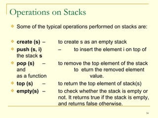 Operations on Stacks Some of the typical operations performed on stacks are: create (s) –  to create s as an empty stack push (s, i)   –  to insert the element i on top of the stack  s pop (s)   –  to remove the top element of the stack and  to  eturn the removed element as a function  value.  top (s)   –  to return the top element of stack(s) empty(s)   –  to check whether the stack is empty or  not. It returns true if the stack is empty,  and returns false otherwise. 