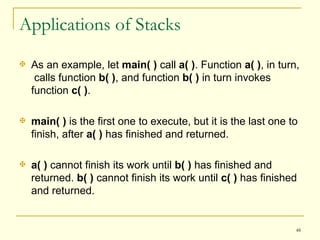 Applications of Stacks As an example, let  main( )  call  a( ) . Function  a( ) , in turn,  calls function  b( ) , and function  b( )  in turn invokes function  c( ) .  main( )  is the first one to execute, but it is the last one to finish, after  a( )  has finished and returned.  a( )  cannot finish its work until  b( )  has finished and returned.  b( )  cannot finish its work until  c( )  has finished and returned.  