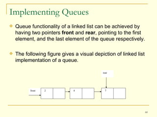 Implementing Queues Queue functionality of a linked list can be achieved by having two pointers  front  and  rear , pointing to the first element, and the last element of the queue respectively.  The following figure gives a visual depiction of linked list implementation of a queue. rear front 2 4 7 