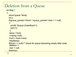 Deletion from a Queue int deq( ) { struct queue *temp;  int x; if(queue_pointer->front= =queue_pointer->rear = = null) { printf( “Queue Underflow\n”); exit (1); } temp = front; x=temp->info; front = front->next; free(temp); if(front = = null) /* check for queue becoming empty after node deletion */ rear = null; return(x); } 