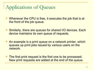 Applications of Queues Whenever the CPU is free, it executes the job that is at the front of the job queue.  Similarly, there are queues for shared I/O devices. Each device maintains its own queue of requests. An example is a print queue on a network printer, which queues up print jobs issued by various users on the network. The first print request is the first one to be processed. New print requests are added at the end of the queue. 