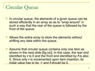 Circular Queue In circular queue, the elements of a given queue can be stored efficiently in an array so as to “wrap around” in such a way that the rear of the queue is followed by the front of the queue. Allows the entire array to store the elements without shifting any data within the queue. Assume that circular queue contains only one item as shown in the next slide [fig (a)]. In this case, the rear end identified by  r  is 0 and the front end identified by  f  is also 0. Since only  r  is incremented upon item insertion, its initial value has to be -1 and  f  should be 0.  