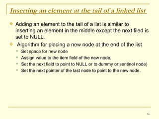 Inserting an element at the tail of a linked list  Adding an element to the tail of a list is similar to inserting an element in the middle except the next filed is set to NULL. Algorithm for placing a new node at the end of the list Set space for new node  Assign value to the item field of the new node. Set the next field to point to NULL or to dummy or sentinel node) Set the next pointer of the last node to point to the new node. 