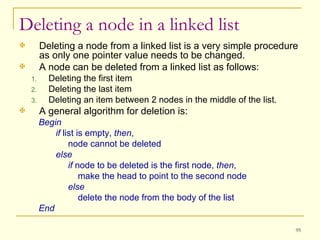 Deleting a node from a linked list is a very simple procedure as only one pointer value needs to be changed. A node can be deleted from a linked list as follows: Deleting the first item Deleting the last item Deleting an item between 2 nodes in the middle of the list. A general algorithm for deletion is: Begin if  list is empty,  then , node cannot be deleted else if  node to be deleted is the first node,  then , make the head to point to the second node else delete the node from the body of the list End Deleting a node in a linked list 
