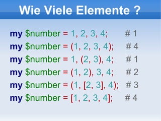 Wie Viele Elemente ? my  $number  =  1 ,  2 ,  3 ,  4 ;  # 1 my  $number  = ( 1 ,  2 ,  3 ,  4 );  # 4 my  $number  =  1 , ( 2 ,  3 ),  4 ;  # 1 my  $number  = ( 1 ,  2 ),  3 ,  4 ;  # 2 my  $number  = ( 1 , [ 2 ,  3 ],  4 );  # 3 my  $number  = [ 1 ,  2 ,  3 ,  4 ];  # 4 