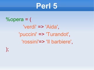 Perl 5 %opera   = ( 'verdi'  =>  'Aida' , 'puccini'  =>  'Turandot' , 'rossini' =>  'Il barbiere' , ); 