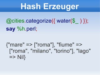 Hash Erzeuger @cities . categorize ({  water ( $_   ) }); say   %h . perl ; {"mare" => ["roma"], "fiume" => ["roma", "milano", "torino"], "lago" => Nil} 