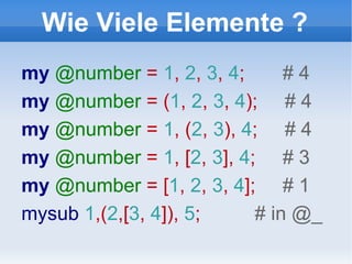 Wie Viele Elemente ? my  @number  =  1 ,  2 ,  3 ,  4 ;  # 4 my  @number  = ( 1 ,  2 ,  3 ,  4 );  # 4 my  @number  =  1 , ( 2 ,  3 ),  4 ;  # 4 my  @number  =  1 , [ 2 ,  3 ],  4 ;  # 3 my  @number  = [ 1 ,  2 ,  3 ,  4 ];  # 1 mysub  1 ,( 2 ,[ 3 ,  4 ]),  5 ;  # in @_ 