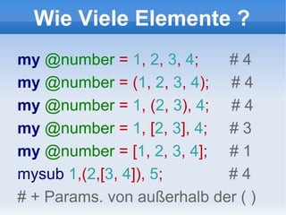 Wie Viele Elemente ? my  @number  =  1 ,  2 ,  3 ,  4 ;  # 4 my  @number  = ( 1 ,  2 ,  3 ,  4 );  # 4 my  @number  =  1 , ( 2 ,  3 ),  4 ;  # 4 my  @number  =  1 , [ 2 ,  3 ],  4 ;  # 3 my  @number  = [ 1 ,  2 ,  3 ,  4 ];  # 1 mysub  1 ,( 2 ,[ 3 ,  4 ]),  5 ;  # 4 # + Params. von außerhalb der ( ) 