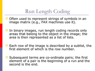 Run Length Coding
   Often used to represent strings of symbols in an
    image matrix (e.g., FAX machines use it).

   In binary images, run length coding records only
    areas that belong to the object in the image; the
    area is then represented as a list of lists.

   Each row of the image is described by a sublist, the
    first element of which is the row number.

   Subsequent terms are co-ordinate pairs; the first
    element of a pair is the beginning of a run and the
    second is the end.
 