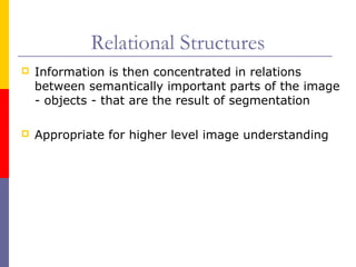 Relational Structures
   Information is then concentrated in relations
    between semantically important parts of the image
    - objects - that are the result of segmentation

   Appropriate for higher level image understanding
 