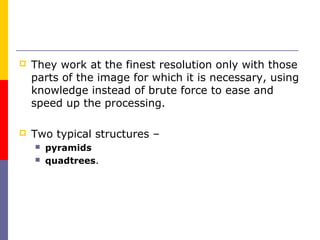    They work at the finest resolution only with those
    parts of the image for which it is necessary, using
    knowledge instead of brute force to ease and
    speed up the processing.

   Two typical structures –
       pyramids
       quadtrees.
 