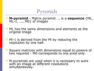 Pyramids
   M-pyramid - Matrix pyramid ... is a sequence {ML,
    ML-1, ..., M0} of images

   ML has the same dimensions and elements as the
    original image

   Mi-1 is derived from the Mi by reducing the
    resolution by one half.

   Square matrices with dimensions equal to powers of
    two required - M0 corresponds to one pixel only.

   M-pyramids are used when it is necessary to work
    with an image at different resolutions
    simultaneously.
 