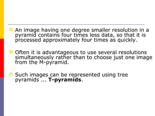    An image having one degree smaller resolution in a
    pyramid contains four times less data, so that it is
    processed approximately four times as quickly.

   Often it is advantageous to use several resolutions
    simultaneously rather than to choose just one image
    from the M-pyramid.

   Such images can be represented using tree
    pyramids ... T-pyramids.
 