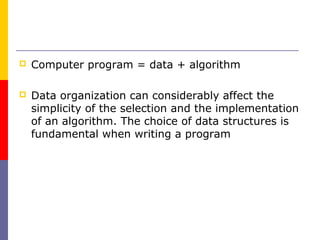    Computer program = data + algorithm

   Data organization can considerably affect the
    simplicity of the selection and the implementation
    of an algorithm. The choice of data structures is
    fundamental when writing a program
 