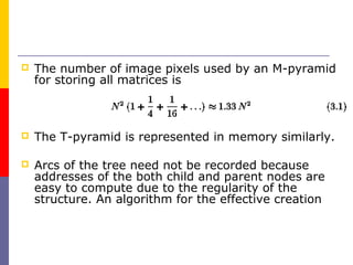    The number of image pixels used by an M-pyramid
    for storing all matrices is



   The T-pyramid is represented in memory similarly.

   Arcs of the tree need not be recorded because
    addresses of the both child and parent nodes are
    easy to compute due to the regularity of the
    structure. An algorithm for the effective creation
 